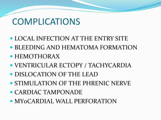 COMPLICATIONS
 LOCAL INFECTION AT THE ENTRY SITE
 BLEEDING AND HEMATOMA FORMATION
 HEMOTHORAX
 VENTRICULAR ECTOPY / TACHYCARDIA
 DISLOCATION OF THE LEAD
 STIMULATION OF THE PHRENIC NERVE
 CARDIAC TAMPONADE
 MY0CARDIAL WALL PERFORATION
 
