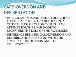 CARDIOVERSION AND
DEFIBRILLATION
 PADS OR PADDLES ARE USED TO DELIVER A N
ELECTRICAL CURRENT TO DEPOLARIZE A
CRITICAL MASS OF CARDIAC CELLS IN AN
ATTEMPT FOR THE SINUS NODE TO
RECAPTURE THE ROLE OF THE PACEMAKER
 DIFFERENCE BETWEEN CARDIOVERSION AND
DEFIBRILLATION HAS TO DO WITH THE
TIMING OF THE DELIVERY AND THE
CIRCUMSTANCE
 