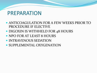 PREPARATION
 ANTICOAGULATION FOR A FEW WEEKS PRIOR TO
PROCEDURE IF ELECTIVE
 DIGOXIN IS WITHHELD FOR 48 HOURS
 NPO FOR AT LEAST 8 HOURS
 INTRAVENOUS SEDATION
 SUPPLEMENTAL OXYGENATION
 