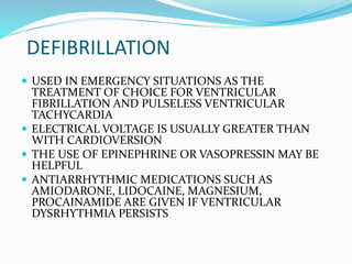 DEFIBRILLATION
 USED IN EMERGENCY SITUATIONS AS THE
TREATMENT OF CHOICE FOR VENTRICULAR
FIBRILLATION AND PULSELESS VENTRICULAR
TACHYCARDIA
 ELECTRICAL VOLTAGE IS USUALLY GREATER THAN
WITH CARDIOVERSION
 THE USE OF EPINEPHRINE OR VASOPRESSIN MAY BE
HELPFUL
 ANTIARRHYTHMIC MEDICATIONS SUCH AS
AMIODARONE, LIDOCAINE, MAGNESIUM,
PROCAINAMIDE ARE GIVEN IF VENTRICULAR
DYSRHYTHMIA PERSISTS
 