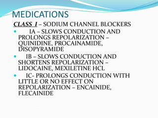 MEDICATIONS
CLASS I – SODIUM CHANNEL BLOCKERS
 IA – SLOWS CONDUCTION AND
PROLONGS REPOLARIZATION –
QUINIDINE, PROCAINAMIDE,
DISOPYRAMIDE
 IB – SLOWS CONDUCTION AND
SHORTENS REPOLARIZATION –
LIDOCAINE, MEXILETINE HCL
 IC- PROLONGS CONDUCTION WITH
LITTLE OR NO EFFECT ON
REPOLARIZATION – ENCAINIDE,
FLECAINIDE
 