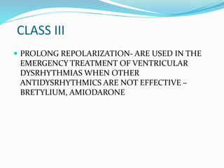CLASS III
 PROLONG REPOLARIZATION- ARE USED IN THE
EMERGENCY TREATMENT OF VENTRICULAR
DYSRHYTHMIAS WHEN OTHER
ANTIDYSRHYTHMICS ARE NOT EFFECTIVE –
BRETYLIUM, AMIODARONE
 