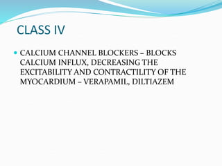 CLASS IV
 CALCIUM CHANNEL BLOCKERS – BLOCKS
CALCIUM INFLUX, DECREASING THE
EXCITABILITY AND CONTRACTILITY OF THE
MYOCARDIUM – VERAPAMIL, DILTIAZEM
 
