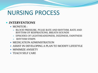 NURSING PROCESS
 INTERVENTIONS
 MONITOR :
 BLOOD PRESSURE, PULSE RATE AND RHYTHM, RATE AND
RHYTHM OF RESPIRATIONS, BREATH SOUNDS
 EPISODES OF LIGHTHEADEDNESS, DIZZINESS, FAINTNESS
 RHYTHM STRIPS
 MEDICATION ADMINISTRATION
 ASSIST IN DEVELOPING A PLAN TO MODIFY LIFESTYLE
 MINIMIZE ANXIETY
 TEACH SELF CARE
 