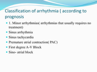 Classification of arrhythmia ( according to
prognosis
 1. Minor arrhythmias( arrhythmias that usually requires no
treatment)
 Sinus arrhythmia
 Sinus tachycardia
 Premature atrial contraction( PAC)
 First degree A-V Block
 Sino- atrial block
 