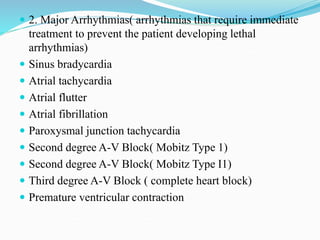 2. Major Arrhythmias( arrhythmias that require immediate
treatment to prevent the patient developing lethal
arrhythmias)
 Sinus bradycardia
 Atrial tachycardia
 Atrial flutter
 Atrial fibrillation
 Paroxysmal junction tachycardia
 Second degree A-V Block( Mobitz Type 1)
 Second degree A-V Block( Mobitz Type I1)
 Third degree A-V Block ( complete heart block)
 Premature ventricular contraction
 