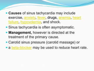  Causes of sinus tachycardia may include
exercise, anxiety, fever, drugs, anemia, heart
failure, hypovolemia, and shock.
 Sinus tachycardia is often asymptomatic.
 Management, however is directed at the
treatment of the primary cause.
 Carotid sinus pressure (carotid massage) or
 a beta-blocker may be used to reduce heart rate.
 