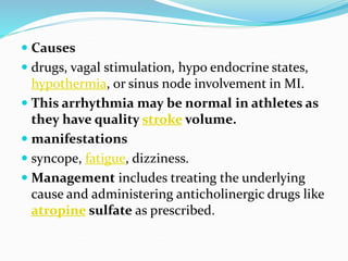  Causes
 drugs, vagal stimulation, hypo endocrine states,
hypothermia, or sinus node involvement in MI.
 This arrhythmia may be normal in athletes as
they have quality stroke volume.
 manifestations
 syncope, fatigue, dizziness.
 Management includes treating the underlying
cause and administering anticholinergic drugs like
atropine sulfate as prescribed.
 