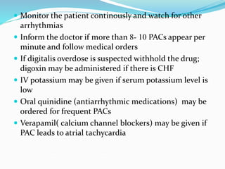  Monitor the patient continously and watch for other
arrhythmias
 Inform the doctor if more than 8- 10 PACs appear per
minute and follow medical orders
 If digitalis overdose is suspected withhold the drug;
digoxin may be administered if there is CHF
 IV potassium may be given if serum potassium level is
low
 Oral quinidine (antiarrhythmic medications) may be
ordered for frequent PACs
 Verapamil( calcium channel blockers) may be given if
PAC leads to atrial tachycardia
 