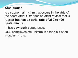 Atrial flutter
is an abnormal rhythm that occurs in the atria of
the heart. Atrial flutter has an atrial rhythm that is
regular but has an atrial rate of 250 to 400
beats/minute.
It has sawtooth appearance.
QRS complexes are uniform in shape but often
irregular in rate.
 