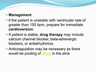  Management
 if the patient is unstable with ventricular rate of
greater than 150 bpm, prepare for immediate
cardioversion.
 If patient is stable, drug therapy may include
calcium channel blocker, beta-adrenergic
blockers, or antiarhythmics.
 Anticoagulation may be necessary as there
would be pooling of blood in the atria
 