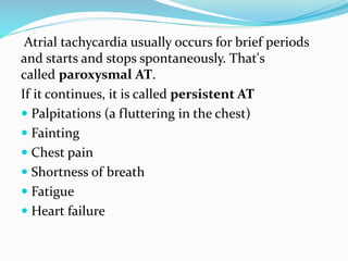 Atrial tachycardia usually occurs for brief periods
and starts and stops spontaneously. That's
called paroxysmal AT.
If it continues, it is called persistent AT
 Palpitations (a fluttering in the chest)
 Fainting
 Chest pain
 Shortness of breath
 Fatigue
 Heart failure
 