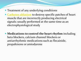  Treatment of any underlying conditions
 Catheter ablation to destroy specific patches of heart
muscle that are incorrectly producing electrical
signals; usually performed at the same time as an
electrophysiological study
 Medications to control the heart rhythm including
beta blockers, calcium channel blockers or
antiarrhythmic medications such as flecainide,
propafenone or amiodarone
 