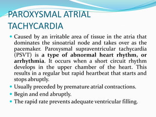 PAROXYSMAL ATRIAL
TACHYCARDIA
 Caused by an irritable area of tissue in the atria that
dominates the sinoatrial node and takes over as the
pacemaker. Paroxysmal supraventricular tachycardia
(PSVT) is a type of abnormal heart rhythm, or
arrhythmia. It occurs when a short circuit rhythm
develops in the upper chamber of the heart. This
results in a regular but rapid heartbeat that starts and
stops abruptly.
 Usually preceded by premature atrial contractions.
 Begin and end abruptly.
 The rapid rate prevents adequate ventricular filling.
 