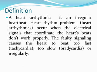 Definition
 A heart arrhythmia is an irregular
heartbeat. Heart rhythm problems (heart
arrhythmias) occur when the electrical
signals that coordinate the heart's beats
don't work properly. The faulty signaling
causes the heart to beat too fast
(tachycardia), too slow (bradycardia) or
irregularly.
 