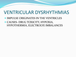 VENTRICULAR DYSRHYTHMIAS
 IMPULSE ORIGINATES IN THE VENTRICLES
 CAUSES- DRUG TOXICITY, HYPOXIA,
HYPOTHERMIA, ELECTROLYE IMBALANCES
 