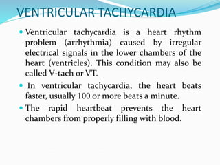 VENTRICULAR TACHYCARDIA
 Ventricular tachycardia is a heart rhythm
problem (arrhythmia) caused by irregular
electrical signals in the lower chambers of the
heart (ventricles). This condition may also be
called V-tach or VT.
 In ventricular tachycardia, the heart beats
faster, usually 100 or more beats a minute.
 The rapid heartbeat prevents the heart
chambers from properly filling with blood.
 