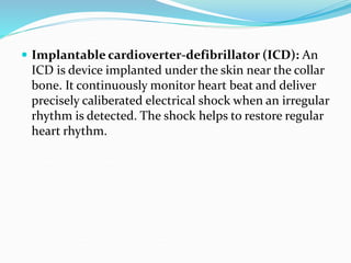  Implantable cardioverter-defibrillator (ICD): An
ICD is device implanted under the skin near the collar
bone. It continuously monitor heart beat and deliver
precisely caliberated electrical shock when an irregular
rhythm is detected. The shock helps to restore regular
heart rhythm.
 