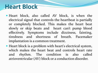 Heart Block
 Heart block, also called AV block, is when the
electrical signal that controls the heartbeat is partially
or completely blocked. This makes the heart beat
slowly or skip beats and heart can’t pump blood
effectively. Symptoms include dizziness, fainting,
tiredness and shortness of breath. Pacemaker
implantation is a common treatment.
 Heart block is a problem with heart's electrical system,
which makes the heart beat and controls heart rate
and rhythm. The condition is also called
atrioventricular (AV) block or a conduction disorder.
 