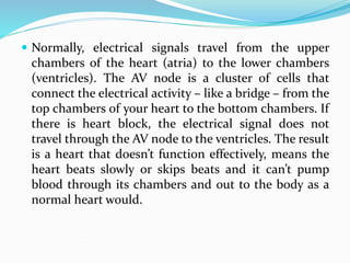  Normally, electrical signals travel from the upper
chambers of the heart (atria) to the lower chambers
(ventricles). The AV node is a cluster of cells that
connect the electrical activity – like a bridge – from the
top chambers of your heart to the bottom chambers. If
there is heart block, the electrical signal does not
travel through the AV node to the ventricles. The result
is a heart that doesn’t function effectively, means the
heart beats slowly or skips beats and it can’t pump
blood through its chambers and out to the body as a
normal heart would.
 