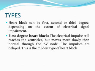 TYPES
 Heart block can be first, second or third degree,
depending on the extent of electrical signal
impairment.
 First-degree heart block: The electrical impulse still
reaches the ventricles, but moves more slowly than
normal through the AV node. The impulses are
delayed. This is the mildest type of heart block
 