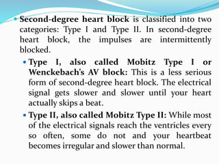  Second-degree heart block is classified into two
categories: Type I and Type II. In second-degree
heart block, the impulses are intermittently
blocked.
 Type I, also called Mobitz Type I or
Wenckebach’s AV block: This is a less serious
form of second-degree heart block. The electrical
signal gets slower and slower until your heart
actually skips a beat.
 Type II, also called Mobitz Type II: While most
of the electrical signals reach the ventricles every
so often, some do not and your heartbeat
becomes irregular and slower than normal.
 