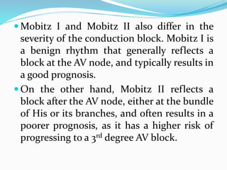  Mobitz I and Mobitz II also differ in the
severity of the conduction block. Mobitz I is
a benign rhythm that generally reflects a
block at the AV node, and typically results in
a good prognosis.
 On the other hand, Mobitz II reflects a
block after the AV node, either at the bundle
of His or its branches, and often results in a
poorer prognosis, as it has a higher risk of
progressing to a 3rd degree AV block.
 