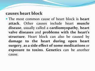 causes heart block
 The most common cause of heart block is heart
attack. Other causes include heart muscle
disease, usually called a cardiomyopathy, heart
valve diseases and problems with the heart’s
structure. Heart block can also be caused by
damage to the heart during open heart
surgery, as a side effect of some medications or
exposure to toxins. Genetics can be another
cause.
 