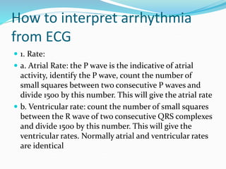 How to interpret arrhythmia
from ECG
 1. Rate:
 a. Atrial Rate: the P wave is the indicative of atrial
activity, identify the P wave, count the number of
small squares between two consecutive P waves and
divide 1500 by this number. This will give the atrial rate
 b. Ventricular rate: count the number of small squares
between the R wave of two consecutive QRS complexes
and divide 1500 by this number. This will give the
ventricular rates. Normally atrial and ventricular rates
are identical
 
