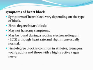 symptoms of heart block
 Symptoms of heart block vary depending on the type
of block.
 First-degree heart block:
 May not have any symptoms.
 May be found during a routine electrocardiogram
(ECG) although heart rate and rhythm are usually
normal.
 First-degree block is common in athletes, teenagers,
young adults and those with a highly active vagus
nerve.
 