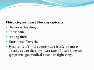 Third-degree heart block symptoms:
 Dizziness, fainting.
 Chest pain.
 Feeling tired.
 Shortness of breath.
 Symptoms of third-degree heart block are more
intense due to the slow heart rate. If there is severe
symptoms, get medical attention right away.
 