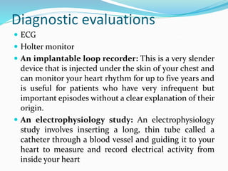 Diagnostic evaluations
 ECG
 Holter monitor
 An implantable loop recorder: This is a very slender
device that is injected under the skin of your chest and
can monitor your heart rhythm for up to five years and
is useful for patients who have very infrequent but
important episodes without a clear explanation of their
origin.
 An electrophysiology study: An electrophysiology
study involves inserting a long, thin tube called a
catheter through a blood vessel and guiding it to your
heart to measure and record electrical activity from
inside your heart
 