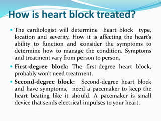How is heart block treated?
 The cardiologist will determine heart block type,
location and severity. How it is affecting the heart’s
ability to function and consider the symptoms to
determine how to manage the condition. Symptoms
and treatment vary from person to person.
 First-degree block: The first-degree heart block,
probably won’t need treatment.
 Second-degree block: Second-degree heart block
and have symptoms, need a pacemaker to keep the
heart beating like it should. A pacemaker is small
device that sends electrical impulses to your heart.
 