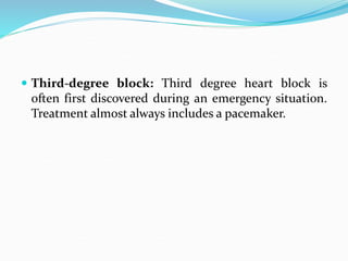  Third-degree block: Third degree heart block is
often first discovered during an emergency situation.
Treatment almost always includes a pacemaker.
 