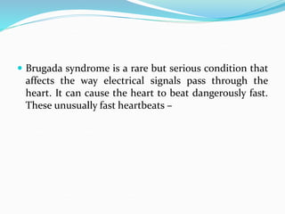  Brugada syndrome is a rare but serious condition that
affects the way electrical signals pass through the
heart. It can cause the heart to beat dangerously fast.
These unusually fast heartbeats –
 