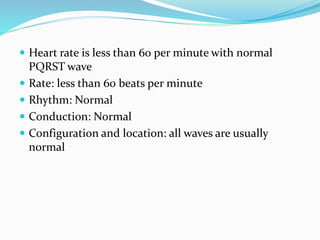  Heart rate is less than 60 per minute with normal
PQRST wave
 Rate: less than 60 beats per minute
 Rhythm: Normal
 Conduction: Normal
 Configuration and location: all waves are usually
normal
 
