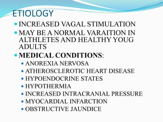 ETIOLOGY
 INCREASED VAGAL STIMULATION
 MAY BE A NORMAL VARAITION IN
ALTHLETES AND HEALTHY YOUG
ADULTS
 MEDICAL CONDITIONS:
 ANOREXIA NERVOSA
 ATHEROSCLEROTIC HEART DISEASE
 HYPOENDOCRINE STATES
 HYPOTHERMIA
 INCREASED INTRACRANIAL PRESSURE
 MYOCARDIAL INFARCTION
 OBSTRUCTIVE JAUNDICE
 