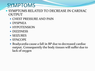 SYMPTOMS
 SYMPTOMS RELATED TO DECREASE IN CARDIAC
OUTPUT
 CHEST PRESSURE AND PAIN
 DYSPNEA
 HYPOTENSION
 DIZZINESS
 SEIZURES
 SYNCOPE
 Bradycardia cause a fall in BP due to decreased cardiac
output. Consequently the body tissues will suffer due to
lack of oxygen
 
