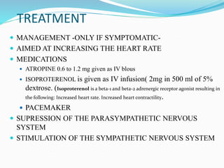 TREATMENT
 MANAGEMENT -ONLY IF SYMPTOMATIC-
 AIMED AT INCREASING THE HEART RATE
 MEDICATIONS
 ATROPINE 0.6 to 1.2 mg given as IV blous
 ISOPROTERENOL is given as IV infusion( 2mg in 500 ml of 5%
dextrose. (Isoproterenol is a beta-1 and beta-2 adrenergic receptor agonist resulting in
the following: Increased heart rate. Increased heart contractility.
 PACEMAKER
 SUPRESSION OF THE PARASYMPATHETIC NERVOUS
SYSTEM
 STIMULATION OF THE SYMPATHETIC NERVOUS SYSTEM
 