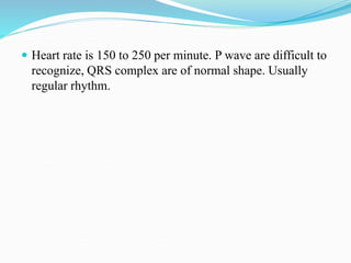  Heart rate is 150 to 250 per minute. P wave are difficult to
recognize, QRS complex are of normal shape. Usually
regular rhythm.
 