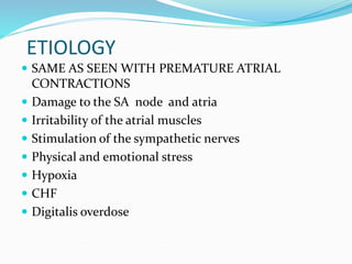 ETIOLOGY
 SAME AS SEEN WITH PREMATURE ATRIAL
CONTRACTIONS
 Damage to the SA node and atria
 Irritability of the atrial muscles
 Stimulation of the sympathetic nerves
 Physical and emotional stress
 Hypoxia
 CHF
 Digitalis overdose
 