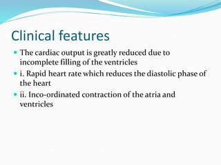 Clinical features
 The cardiac output is greatly reduced due to
incomplete filling of the ventricles
 i. Rapid heart rate which reduces the diastolic phase of
the heart
 ii. Inco-ordinated contraction of the atria and
ventricles
 