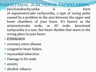 PAROXYSMAL JUNCTIONAL TACHYCARDIA
 Junctionaltachycardia is a form
of supraventricular tachycardia, a type of racing pulse
caused by a problem in the area between the upper and
lower chambers of your heart. It’s known as the
atrioventricular node, or AV node. Junctional
tachycardia is a rare, fast heart rhythm that starts in the
wrong place in your heart.
 ETIOLOGY
 coronary artery disease
 congestive heart failure
 myocardial infarction
 Damage to SA node
 anxiety
 alcohol, tobacco
 