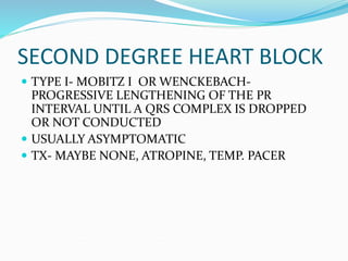 SECOND DEGREE HEART BLOCK
 TYPE I- MOBITZ I OR WENCKEBACH-
PROGRESSIVE LENGTHENING OF THE PR
INTERVAL UNTIL A QRS COMPLEX IS DROPPED
OR NOT CONDUCTED
 USUALLY ASYMPTOMATIC
 TX- MAYBE NONE, ATROPINE, TEMP. PACER
 