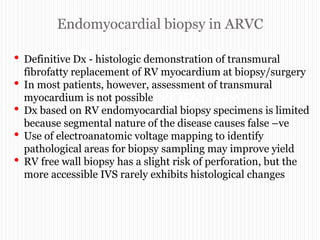 Endomyocardial biopsy in ARVC
“ARRYTHMOGENIC RIGHT
VENTRICULAR
CARDIOMYOPATHY”
• Definitive Dx - histologic demonstration of transmural
fibrofatty replacement of RV myocardium at biopsy/surgery
• In most patients, however, assessment of transmural
myocardium is not possible
• Dx based on RV endomyocardial biopsy specimens is limited
because segmental nature of the disease causes false –ve
• Use of electroanatomic voltage mapping to identify
pathological areas for biopsy sampling may improve yield
• RV free wall biopsy has a slight risk of perforation, but the
more accessible IVS rarely exhibits histological changes
 