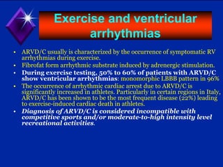 Exercise and ventricular
arrhythmias
• ARVD/C usually is characterized by the occurrence of symptomatic RV
arrhythmias during exercise.
• Fibrofat form arrhythmic substrate induced by adrenergic stimulation.
• During exercise testing, 50% to 60% of patients with ARVD/C
show ventricular arrhythmias: monomorphic LBBB pattern in 96%
• The occurrence of arrhythmic cardiac arrest due to ARVD/C is
significantly increased in athletes. Particularly in certain regions in Italy,
ARVD/C has been shown to be the most frequent disease (22%) leading
to exercise-induced cardiac death in athletes.
• Diagnosis of ARVD/C is considered incompatible with
competitive sports and/or moderate-to-high intensity level
recreational activities.
 