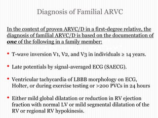 Diagnosis of Familial ARVC
“ARRYTHMOGENIC RIGHT
VENTRICULAR
CARDIOMYOPATHY”
In the context of proven ARVC/D in a first-degree relative, the
diagnosis of familial ARVC/D is based on the documentation of
one of the following in a family member:
• T-wave inversion V1, V2, and V3 in individuals ≥ 14 years.
• Late potentials by signal-averaged ECG (SAECG).
• Ventricular tachycardia of LBBB morphology on ECG,
Holter, or during exercise testing or >200 PVCs in 24 hours
• Either mild global dilatation or reduction in RV ejection
fraction with normal LV or mild segmental dilatation of the
RV or regional RV hypokinesis.
 