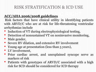 RISK STRATIFICATION & ICD USE
“ARRYTHMOGENIC RIGHT
VENTRICULAR
CARDIOMYOPATHY”
ACC/AHA 2006/2008 guidelines
Risk factors that have clinical utility in identifying patients
with ARVD/C who are at risk for life-threatening ventricular
arrhythmias include
• Induction of VT during electrophysiological testing,
• Detection of nonsustained VT on noninvasive monitoring,
• Male gender,
• Severe RV dilation, and extensive RV involvement
• Young age at presentation (less than 5 years),
• LV involvement,
• Prior cardiac arrest, and unexplained syncope serve as
markers of risk
• Patients with genotypes of ARVD/C associated with a high
risk for SCD should be considered for ICD therapy
 