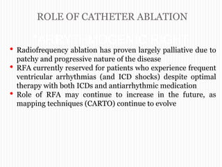 ROLE OF CATHETER ABLATION
“ARRYTHMOGENIC RIGHT
VENTRICULAR
CARDIOMYOPATHY”
• Radiofrequency ablation has proven largely palliative due to
patchy and progressive nature of the disease
• RFA currently reserved for patients who experience frequent
ventricular arrhythmias (and ICD shocks) despite optimal
therapy with both ICDs and antiarrhythmic medication
• Role of RFA may continue to increase in the future, as
mapping techniques (CARTO) continue to evolve
 
