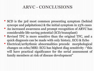 ARVC - CONCLUSIONS
“ARRYTHMOGENIC RIGHT
VENTRICULAR
CARDIOMYOPATHY”
• SCD is the 3rd most common presenting symptom (behind
syncope and palpitations) & the initial symptom in 23% cases
• An increased awareness and prompt recognition of ARVC has
considerable life-saving potential (ICD/transplant)
• Revised TFC is more sensitive than the original TFC, and a
quick diagnosis can be made with only history, ECG & Echo
• Electrical/arrhythmic abnormalities precede morphological
changes on echo/MRI: ECG has highest diag sensitivity -“this
will have practical significance for the serial assessment of
family members at risk of disease development”
 